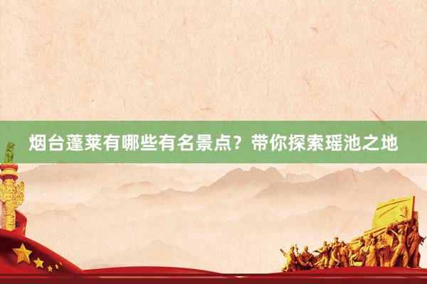 烟台蓬莱有哪些有名景点？带你探索瑶池之地